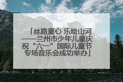 丝路童心 乐绘山河——兰州市少年儿童庆祝“六一”国际儿童节专场音乐会成功举办