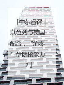 中东睿评｜以色列与美国配合，“清零”伊朗核能力？