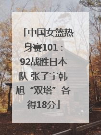 中国女篮热身赛101∶92战胜日本队 张子宇韩旭“双塔”各得18分
