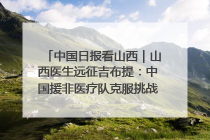 中国日报看山西｜山西医生远征吉布提：中国援非医疗队克服挑战救助非洲患者