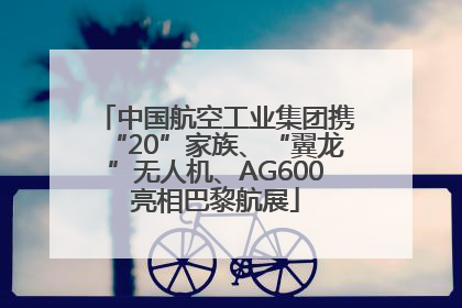 中国航空工业集团携“20”家族、“翼龙”无人机、AG600亮相巴黎航展