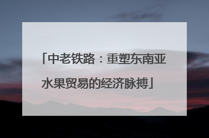 中老铁路：重塑东南亚水果贸易的经济脉搏