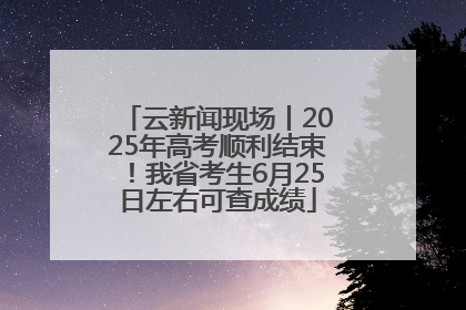 云新闻现场丨2025年高考顺利结束！我省考生6月25日左右可查成绩