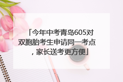 今年中考青岛605对双胞胎考生申请同一考点，家长送考更方便