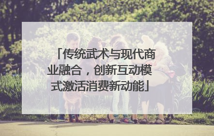 传统武术与现代商业融合，创新互动模式激活消费新动能