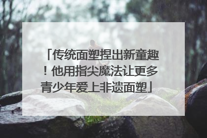 传统面塑捏出新童趣！他用指尖魔法让更多青少年爱上非遗面塑