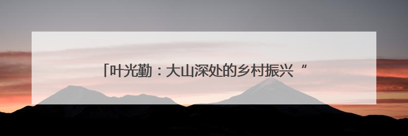 叶光勤：大山深处的乡村振兴“领路人”｜百年工运·劳模说