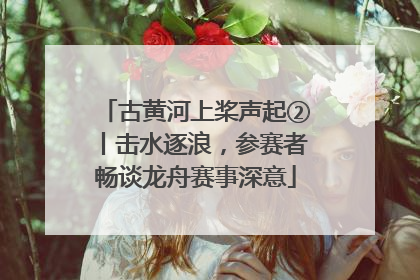 古黄河上桨声起②丨击水逐浪，参赛者畅谈龙舟赛事深意