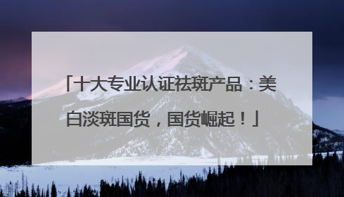 十大专业认证祛斑产品：美白淡斑国货，国货崛起！