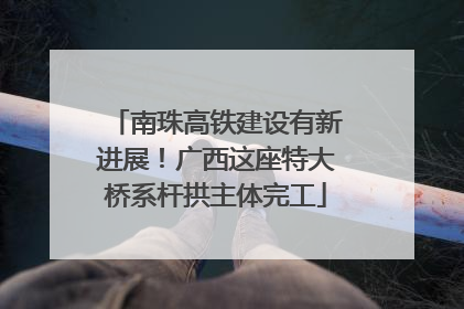 南珠高铁建设有新进展！广西这座特大桥系杆拱主体完工