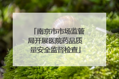 南京市市场监管局开展医院药品质量安全监督检查