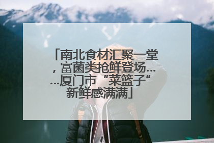 南北食材汇聚一堂，富菌类抢鲜登场……厦门市“菜篮子”新鲜感满满