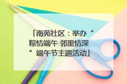 南苑社区：举办“粽情端午 邻里情深”端午节主题活动