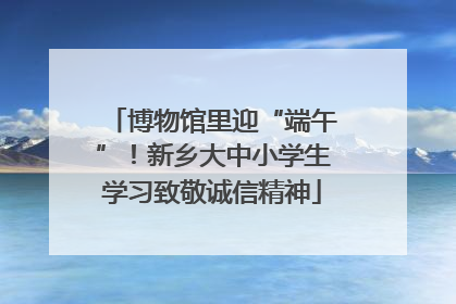 博物馆里迎“端午”！新乡大中小学生学习致敬诚信精神