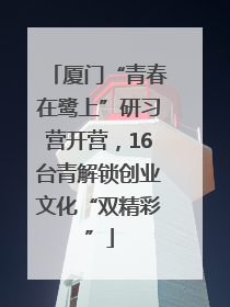 厦门“青春在鹭上”研习营开营，16台青解锁创业文化“双精彩”