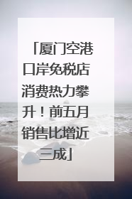 厦门空港口岸免税店消费热力攀升！前五月销售比增近三成