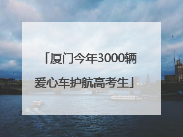 厦门今年3000辆爱心车护航高考生