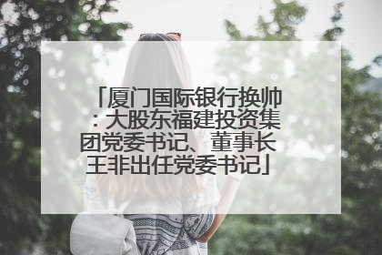 厦门国际银行换帅：大股东福建投资集团党委书记、董事长王非出任党委书记