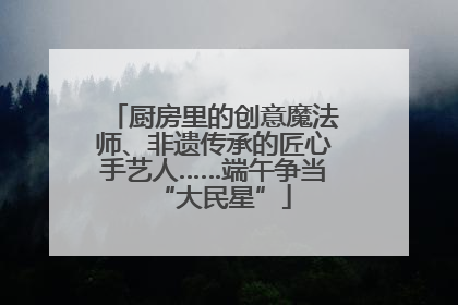 厨房里的创意魔法师、非遗传承的匠心手艺人……端午争当“大民星”