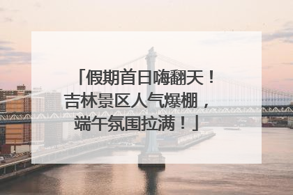 假期首日嗨翻天！吉林景区人气爆棚，端午氛围拉满！