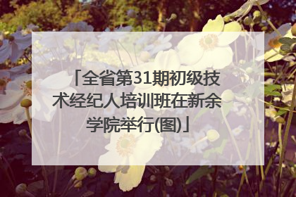 全省第31期初级技术经纪人培训班在新余学院举行(图)