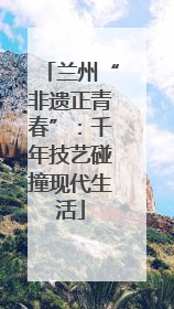 兰州“非遗正青春”：千年技艺碰撞现代生活