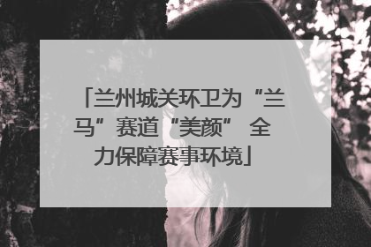 兰州城关环卫为“兰马”赛道“美颜” 全力保障赛事环境