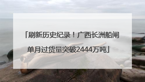 刷新历史纪录！广西长洲船闸单月过货量突破2444万吨