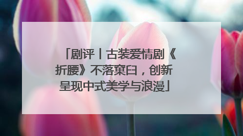 剧评丨古装爱情剧《折腰》不落窠臼，创新呈现中式美学与浪漫