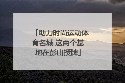 助力时尚运动体育名城 这两个基地在彭山授牌