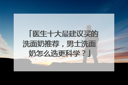 医生十大最建议买的洗面奶推荐，男士洗面奶怎么选更科学？