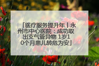 医疗服务提升年丨永州市中心医院：成功取出支气管异物 1岁10个月患儿转危为安