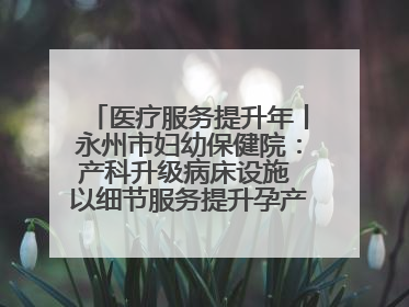 医疗服务提升年丨永州市妇幼保健院：产科升级病床设施 以细节服务提升孕产妇就医体验