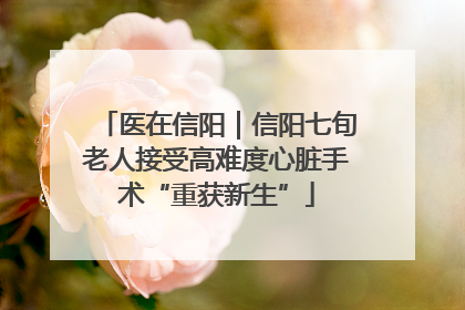 医在信阳｜信阳七旬老人接受高难度心脏手术“重获新生”