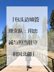 包头边境管理支队：用忠诚与担当驻守祖国北疆