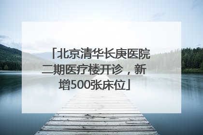 北京清华长庚医院二期医疗楼开诊，新增500张床位