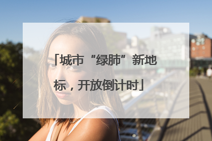 城市“绿肺”新地标，开放倒计时