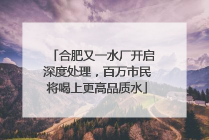 合肥又一水厂开启深度处理，百万市民将喝上更高品质水