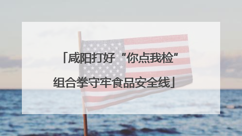 咸阳打好“你点我检”组合拳守牢食品安全线