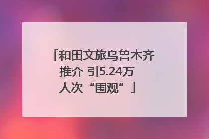 和田文旅乌鲁木齐推介 引5.24万人次“围观”