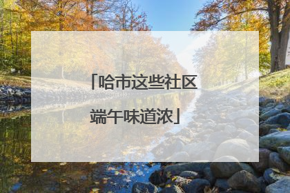 哈市这些社区端午味道浓