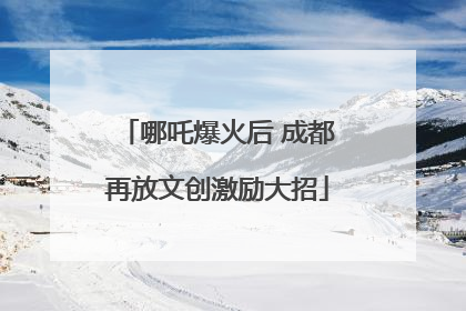 哪吒爆火后 成都再放文创激励大招