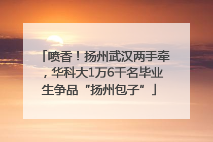 喷香！扬州武汉两手牵，华科大1万6千名毕业生争品“扬州包子”