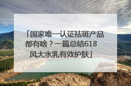 国家唯一认证祛斑产品都有啥？一篇总结618风大水乳有效护肤
