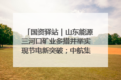 国资驿站｜山东能源三河口矿业多措并举实现节电新突破；中航集团开通广州—北京—格拉斯哥全货机航线