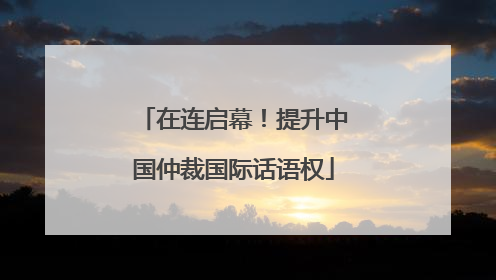 在连启幕！提升中国仲裁国际话语权