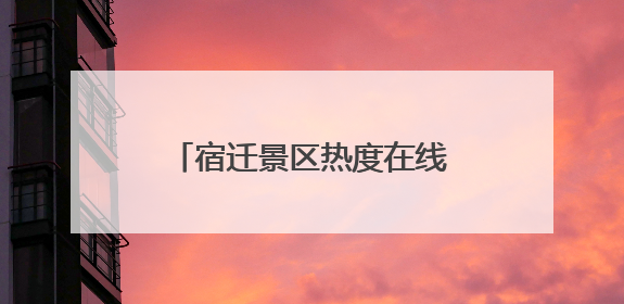 宿迁景区热度在线，游客畅享端午假期“末梢狂欢”