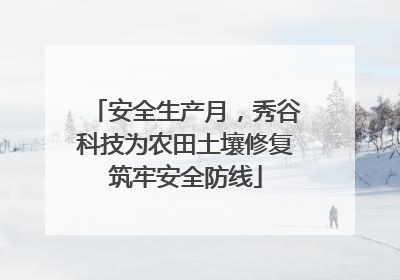 安全生产月，秀谷科技为农田土壤修复筑牢安全防线