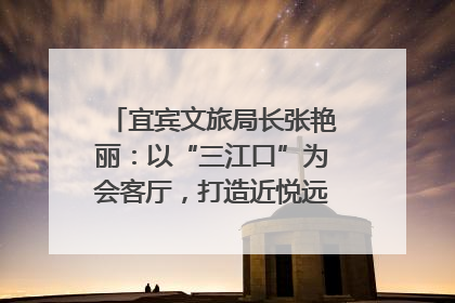 宜宾文旅局长张艳丽：以“三江口”为会客厅，打造近悦远来的国际旅游城市｜文旅局长说