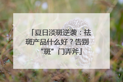 夏日淡斑逆袭：祛斑产品什么好？告别“斑”门弄斧